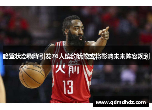 哈登状态骤降引发76人续约犹豫或将影响未来阵容规划